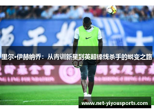 里尔·伊赫纳乔：从青训新星到英超锋线杀手的蜕变之路