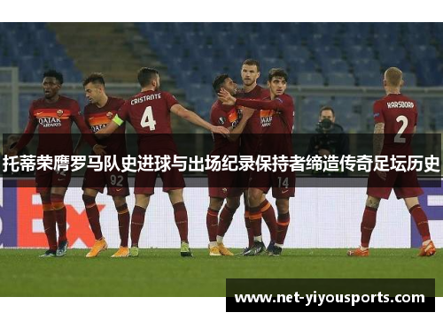 托蒂荣膺罗马队史进球与出场纪录保持者缔造传奇足坛历史