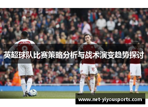 英超球队比赛策略分析与战术演变趋势探讨