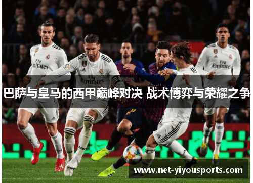 巴萨与皇马的西甲巅峰对决 战术博弈与荣耀之争