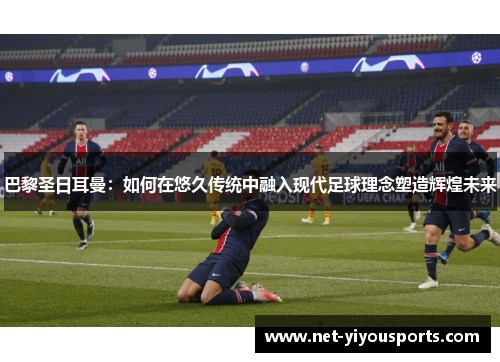 巴黎圣日耳曼：如何在悠久传统中融入现代足球理念塑造辉煌未来