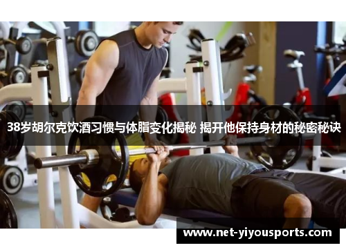38岁胡尔克饮酒习惯与体脂变化揭秘 揭开他保持身材的秘密秘诀